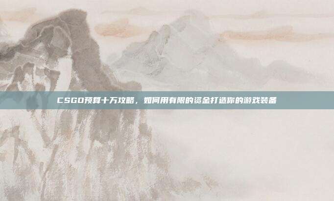 CSGO预算十万攻略,如何用有限的资金打造你的游戏装备