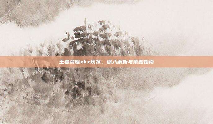 王者荣耀xkx现状,深入解析与策略指南