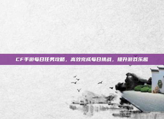 CF手游每日任务攻略,高效完成每日挑战,提升游戏乐趣