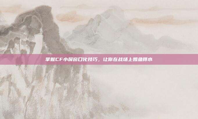 掌握CF小屏窗口化技巧,让你在战场上如鱼得水