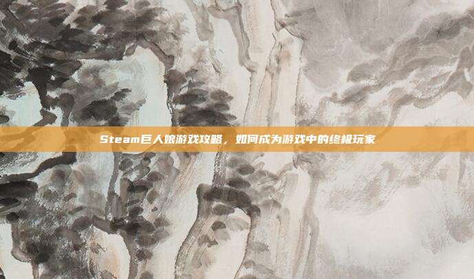 Steam巨人娘游戏攻略,如何成为游戏中的终极玩家