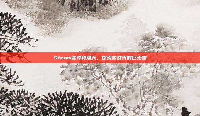 Steam变得特别大,探索游戏界的巨无霸