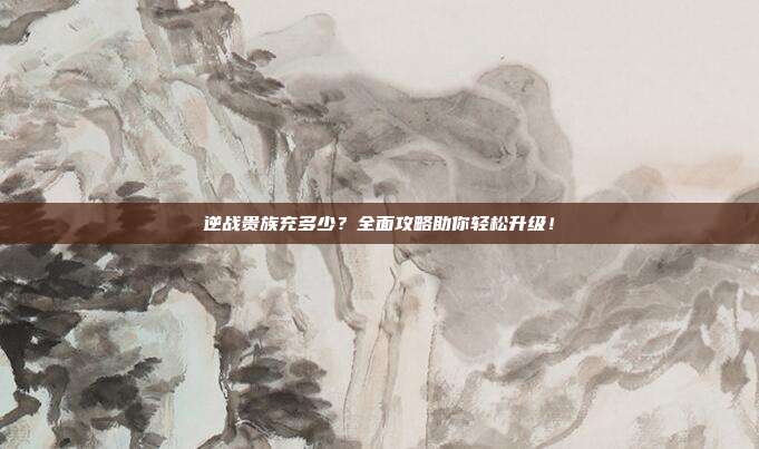 逆战贵族充多少?全面攻略助你轻松升级!