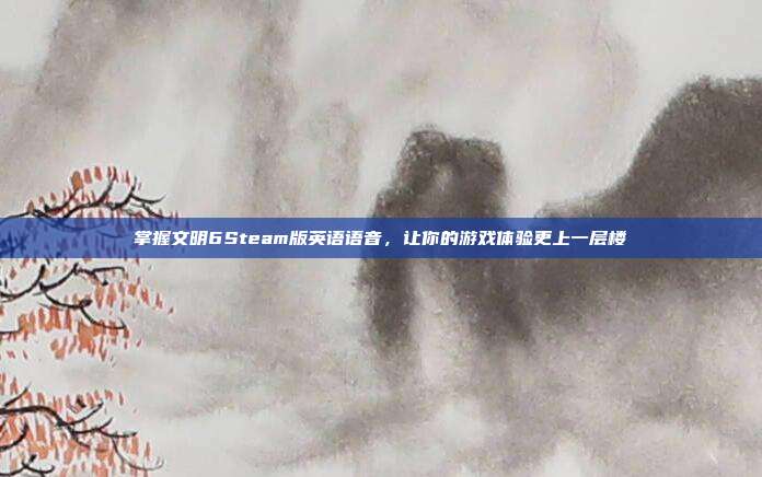 掌握文明6Steam版英语语音,让你的游戏体验更上一层楼