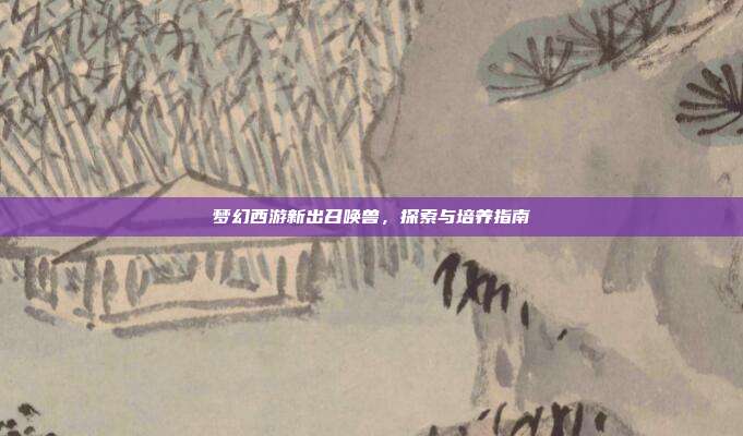 梦幻西游新出召唤兽,探索与培养指南