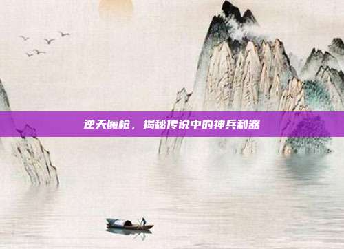 逆天魔枪,揭秘传说中的神兵利器