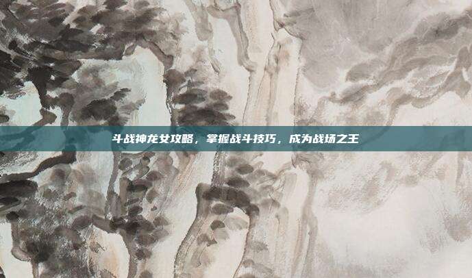 斗战神龙女攻略,掌握战斗技巧,成为战场之王