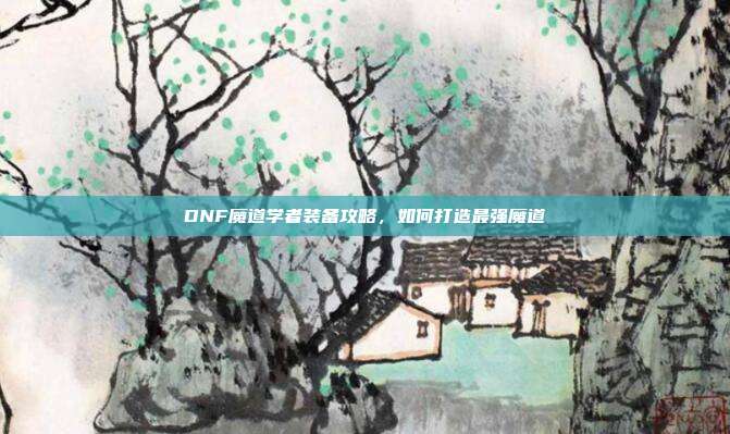 DNF魔道学者装备攻略,如何打造最强魔道