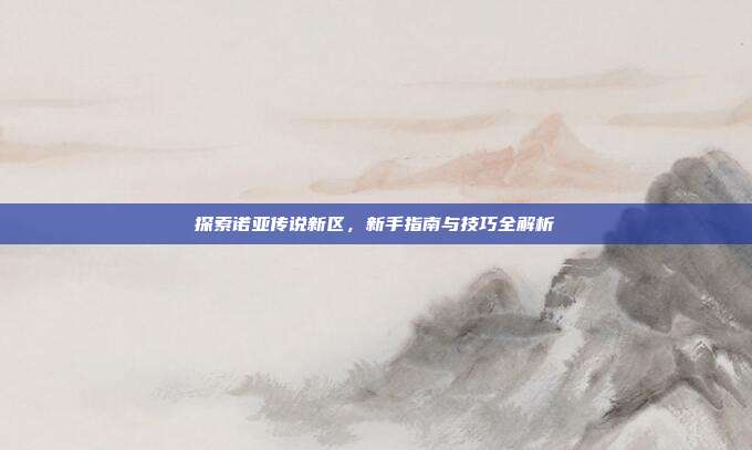 探索诺亚传说新区,新手指南与技巧全解析