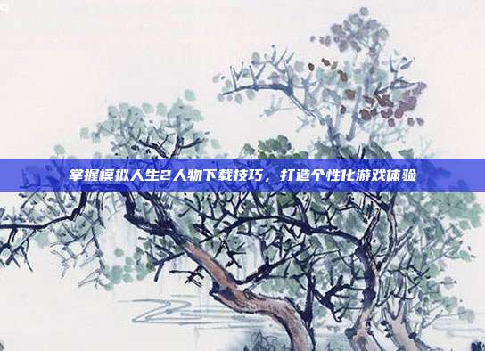 掌握模拟人生2人物下载技巧,打造个性化游戏体验
