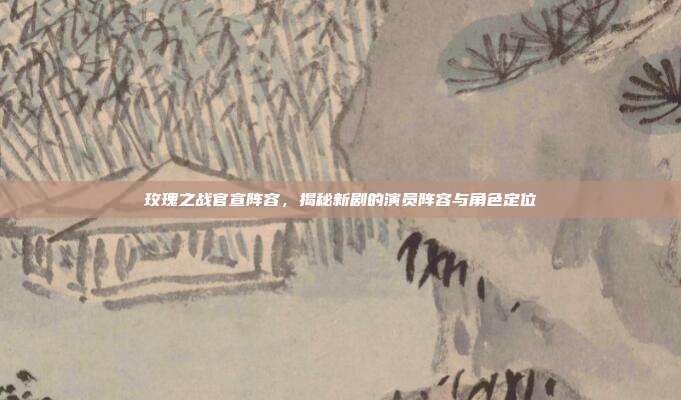 玫瑰之战官宣阵容,揭秘新剧的演员阵容与角色定位