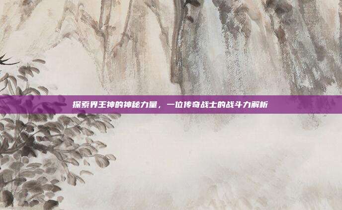探索界王神的神秘力量,一位传奇战士的战斗力解析