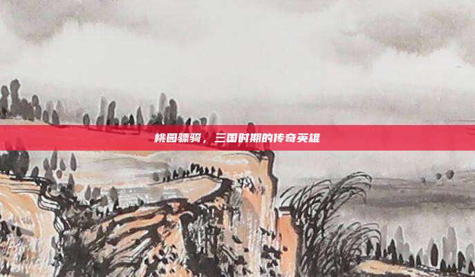 桃园骠骑，三国时期的传奇英雄