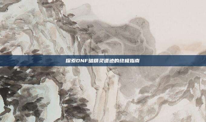 探索DNF暗精灵遗迹的终极指南