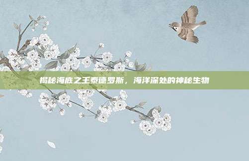 揭秘海底之王泰德罗斯,海洋深处的神秘生物