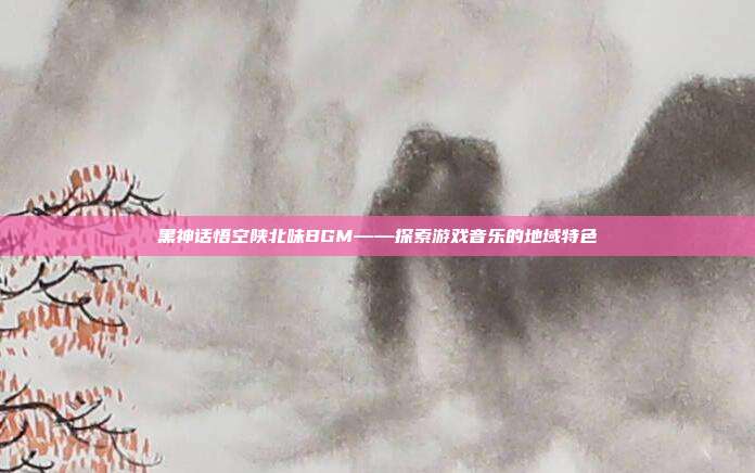 黑神话悟空陕北味BGM——探索游戏音乐的地域特色