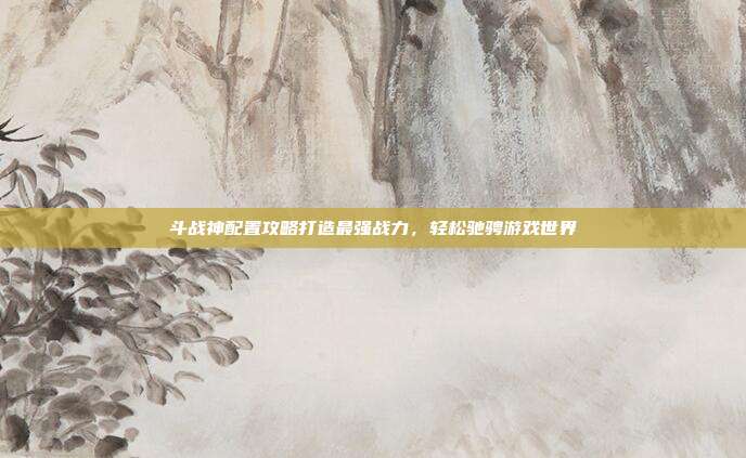 斗战神配置攻略打造最强战力,轻松驰骋游戏世界