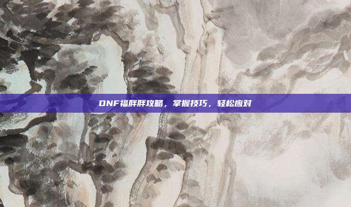 DNF福胖胖攻略,掌握技巧,轻松应对
