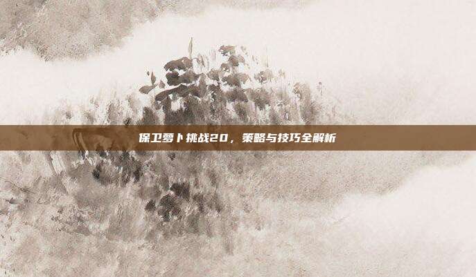 保卫萝卜挑战20,策略与技巧全解析