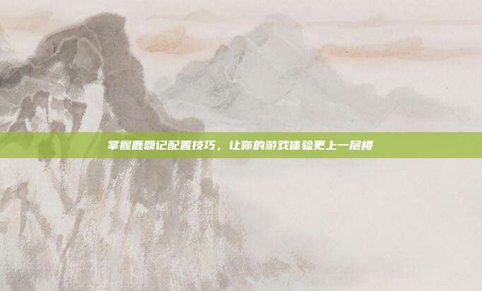 掌握鹿鼎记配置技巧，让你的游戏体验更上一层楼
