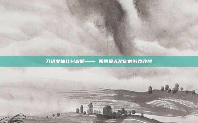 刀塔女神礼包攻略—— 如何最大化你的游戏收益