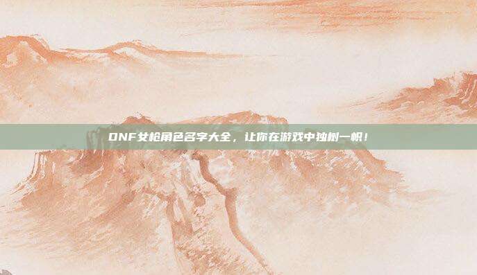 DNF女枪角色名字大全,让你在游戏中独树一帜!