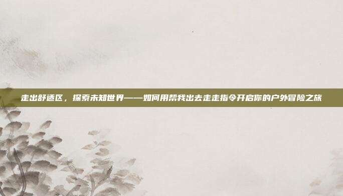 走出舒适区,探索未知世界——如何用帮我出去走走指令开启你的户外冒险之旅