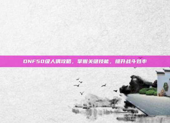 DNF50级人偶攻略,掌握关键技能,提升战斗效率