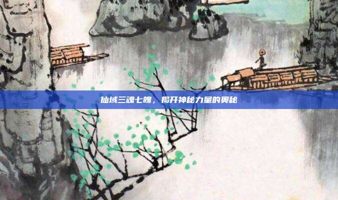 仙域三魂七魄，揭开神秘力量的奥秘
