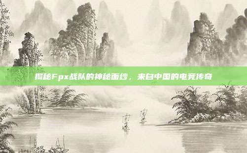 揭秘Fpx战队的神秘面纱,来自中国的电竞传奇