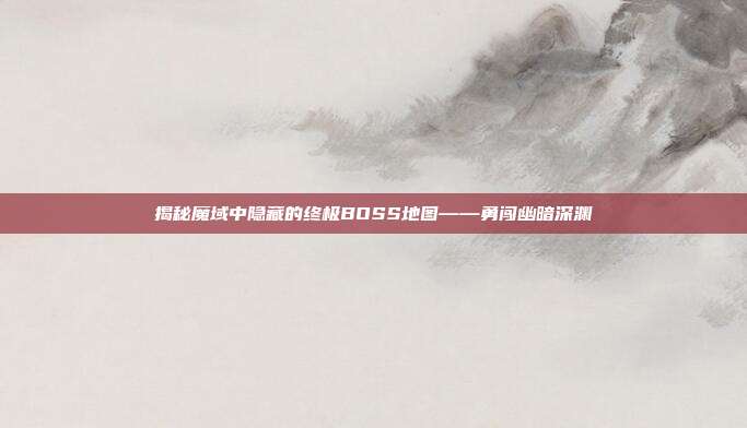 揭秘魔域中隐藏的终极BOSS地图——勇闯幽暗深渊