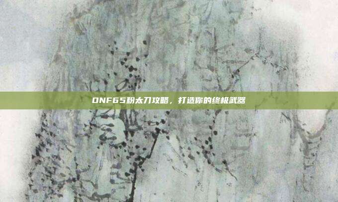 DNF65粉太刀攻略,打造你的终极武器