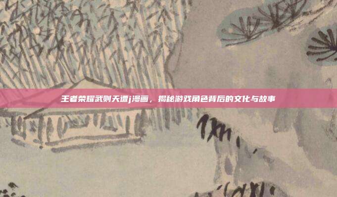王者荣耀武则天遭j漫画,揭秘游戏角色背后的文化与故事