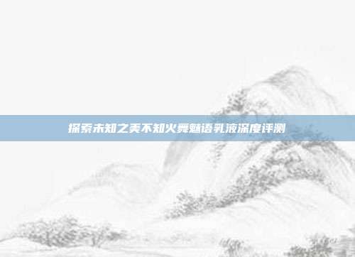 探索未知之美不知火舞魅语乳液深度评测
