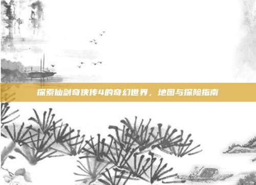 探索仙剑奇侠传4的奇幻世界,地图与探险指南