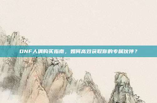 DNF人偶购买指南，如何高效获取你的专属伙伴？