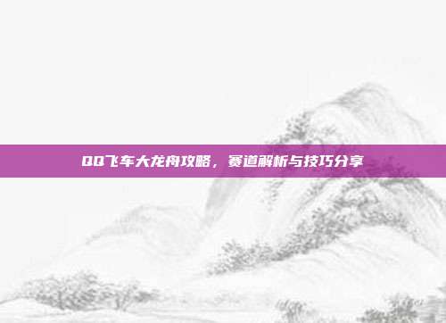 QQ飞车大龙舟攻略,赛道解析与技巧分享