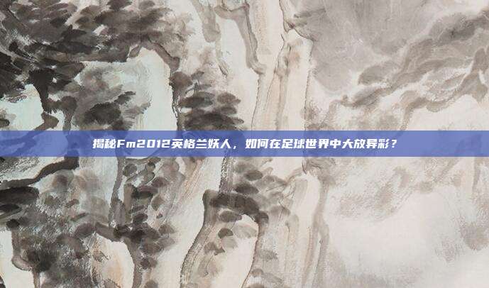 揭秘Fm2012英格兰妖人,如何在足球世界中大放异彩?