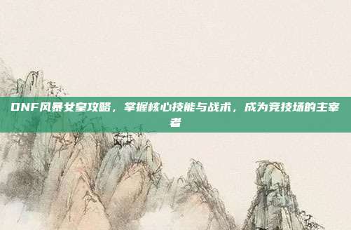 DNF风暴女皇攻略,掌握核心技能与战术,成为竞技场的主宰者