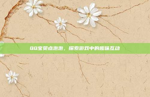QQ宝贝点泡泡,探索游戏中的趣味互动