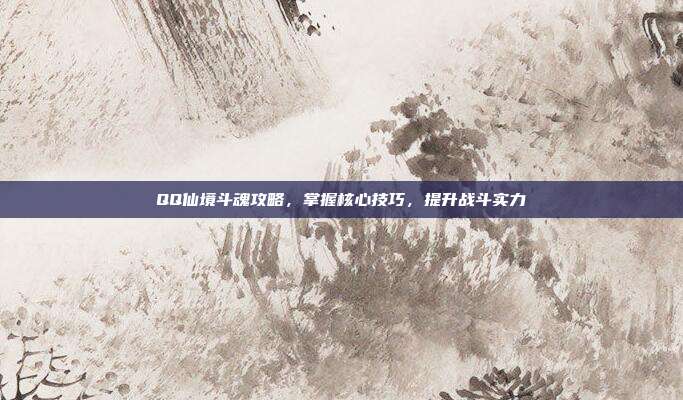 QQ仙境斗魂攻略,掌握核心技巧,提升战斗实力