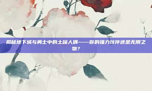 揭秘地下城与勇士中的土罐人偶——你的强力伙伴还是无用之物?