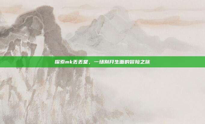 探索mk丢丢堂,一场别开生面的冒险之旅