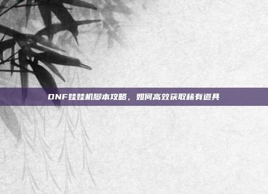 DNF娃娃机脚本攻略,如何高效获取稀有道具