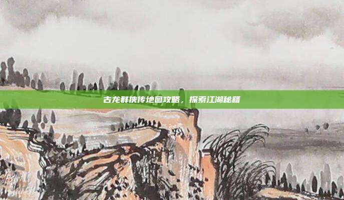 古龙群侠传地图攻略,探索江湖秘籍