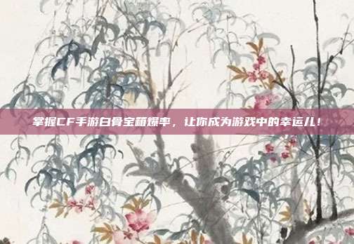 掌握CF手游白骨宝箱爆率,让你成为游戏中的幸运儿!