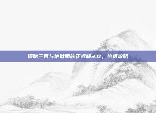 揭秘三界与地狱魔族正式版3.0,终极攻略