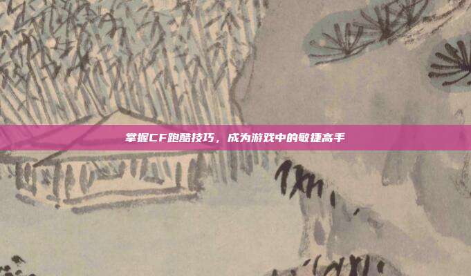 掌握CF跑酷技巧,成为游戏中的敏捷高手