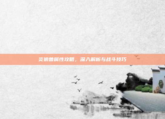 炎狼兽属性攻略，深入解析与战斗技巧