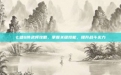 七雄Q传武将攻略,掌握关键技能,提升战斗实力